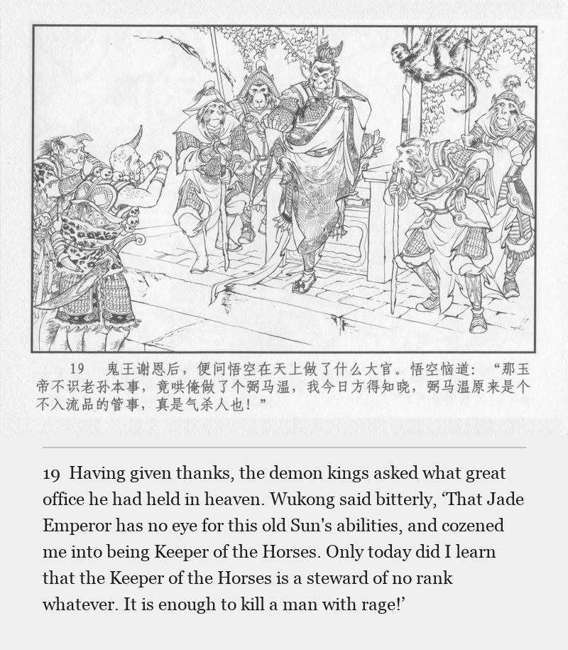 Having given thanks, the demon kings asked what great office he had held in heaven. Wukong said bitterly, ‘That Jade Emperor has no eye for this old Sun's abilities, and cozened me into being Keeper of the Horses. Only today did I learn that the Keeper of the Horses is a steward of no rank whatever. It is enough to kill a man with rage!’