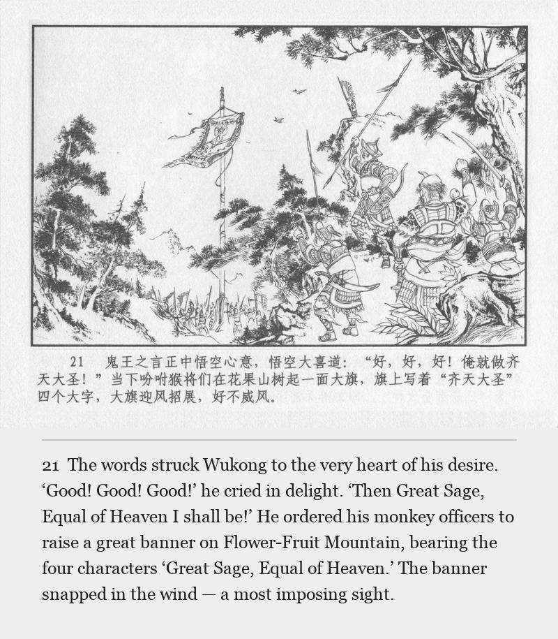 The words struck Wukong to the very heart of his desire. ‘Good! Good! Good!’ he cried in delight. ‘Then Great Sage, Equal of Heaven I shall be!’ He ordered his monkey officers to raise a great banner on Flower-Fruit Mountain, bearing the four characters ‘Great Sage, Equal of Heaven.’ The banner snapped in the wind — a most imposing sight.