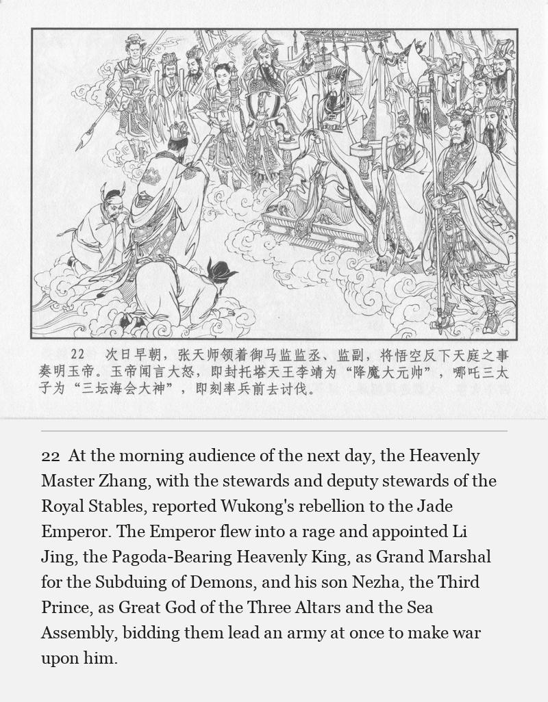 At the morning audience of the next day, the Heavenly Master Zhang, with the stewards and deputy stewards of the Royal Stables, reported Wukong's rebellion to the Jade Emperor. The Emperor flew into a rage and appointed Li Jing, the Pagoda-Bearing Heavenly King, as Grand Marshal for the Subduing of Demons, and his son Nezha, the Third Prince, as Great God of the Three Altars and the Sea Assembly, bidding them lead an army at once to make war upon him.