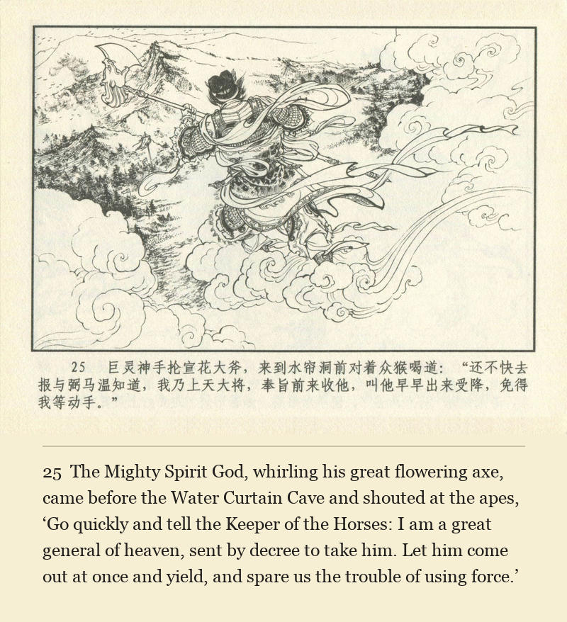 The Mighty Spirit God, whirling his great flowering axe, came before the Water Curtain Cave and shouted at the apes, ‘Go quickly and tell the Keeper of the Horses: I am a great general of heaven, sent by decree to take him. Let him come out at once and yield, and spare us the trouble of using force.’