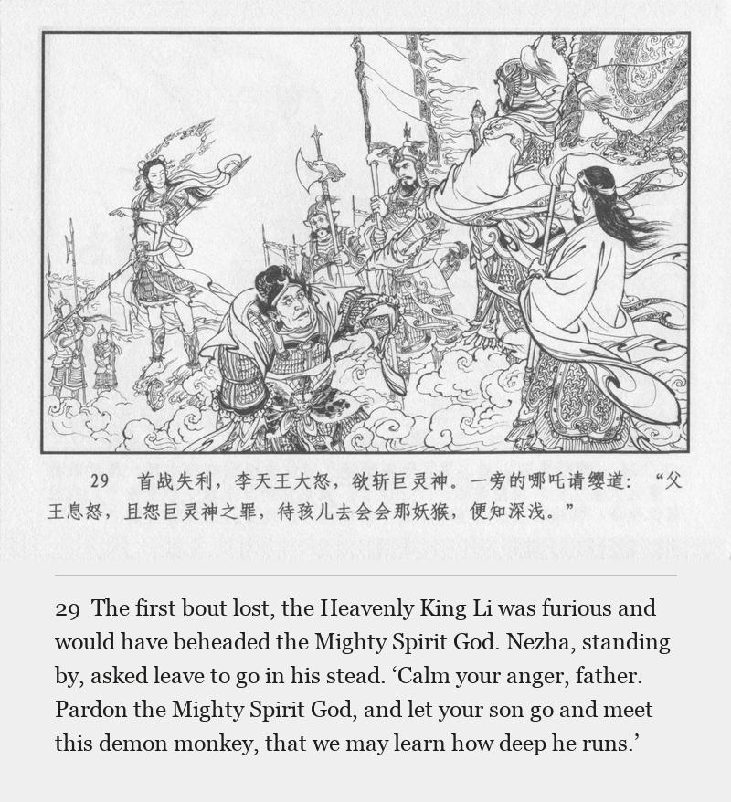The first bout lost, the Heavenly King Li was furious and would have beheaded the Mighty Spirit God. Nezha, standing by, asked leave to go in his stead. ‘Calm your anger, father. Pardon the Mighty Spirit God, and let your son go and meet this demon monkey, that we may learn how deep he runs.’