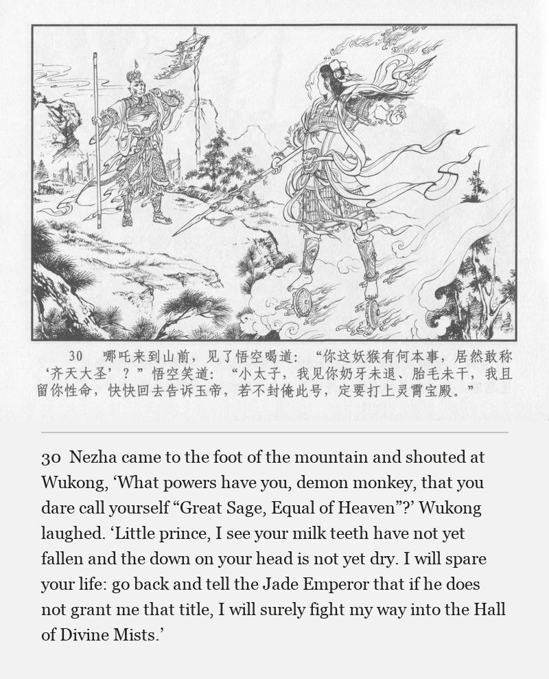 Nezha came to the foot of the mountain and shouted at Wukong, ‘What powers have you, demon monkey, that you dare call yourself “Great Sage, Equal of Heaven”?’ Wukong laughed. ‘Little prince, I see your milk teeth have not yet fallen and the down on your head is not yet dry. I will spare your life: go back and tell the Jade Emperor that if he does not grant me that title, I will surely fight my way into the Hall of Divine Mists.’