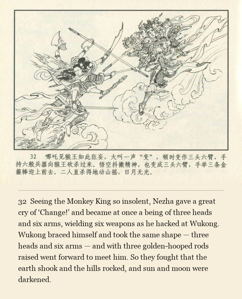 Seeing the Monkey King so insolent, Nezha gave a great cry of ‘Change!’ and became at once a being of three heads and six arms, wielding six weapons as he hacked at Wukong. Wukong braced himself and took the same shape — three heads and six arms — and with three golden-hooped rods raised went forward to meet him. So they fought that the earth shook and the hills rocked, and sun and moon were darkened.