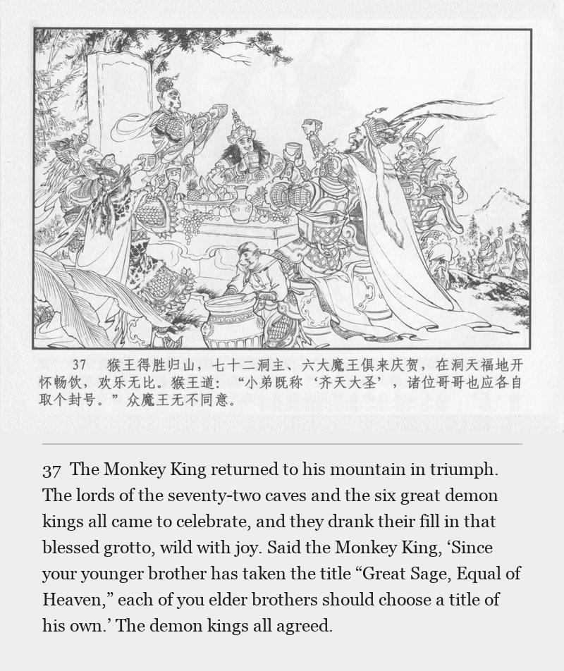 The Monkey King returned to his mountain in triumph. The lords of the seventy-two caves and the six great demon kings all came to celebrate, and they drank their fill in that blessed grotto, wild with joy. Said the Monkey King, ‘Since your younger brother has taken the title “Great Sage, Equal of Heaven,” each of you elder brothers should choose a title of his own.’ The demon kings all agreed.