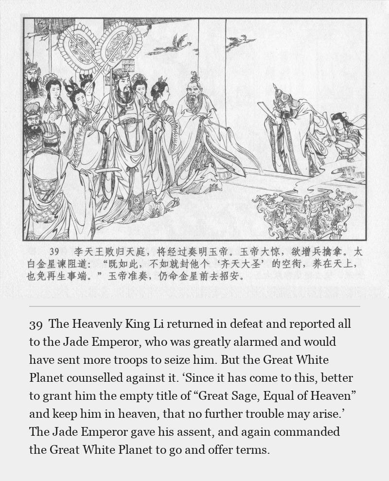 The Heavenly King Li returned in defeat and reported all to the Jade Emperor, who was greatly alarmed and would have sent more troops to seize him. But the Great White Planet counselled against it. ‘Since it has come to this, better to grant him the empty title of “Great Sage, Equal of Heaven” and keep him in heaven, that no further trouble may arise.’ The Jade Emperor gave his assent, and again commanded the Great White Planet to go and offer terms.