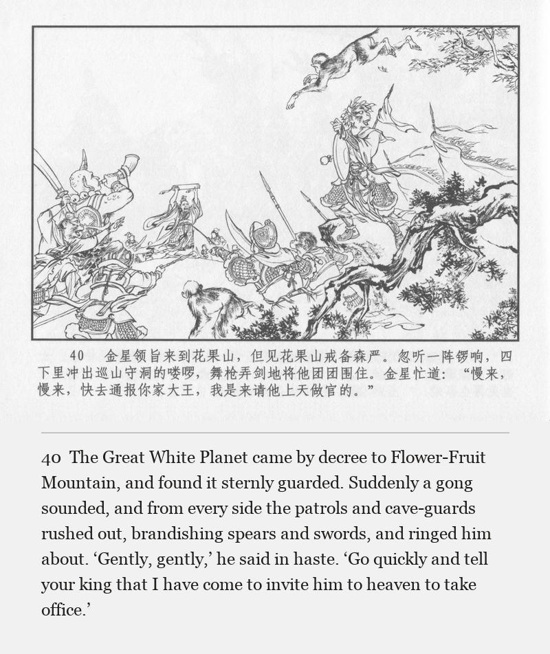 The Great White Planet came by decree to Flower-Fruit Mountain, and found it sternly guarded. Suddenly a gong sounded, and from every side the patrols and cave-guards rushed out, brandishing spears and swords, and ringed him about. ‘Gently, gently,’ he said in haste. ‘Go quickly and tell your king that I have come to invite him to heaven to take office.’