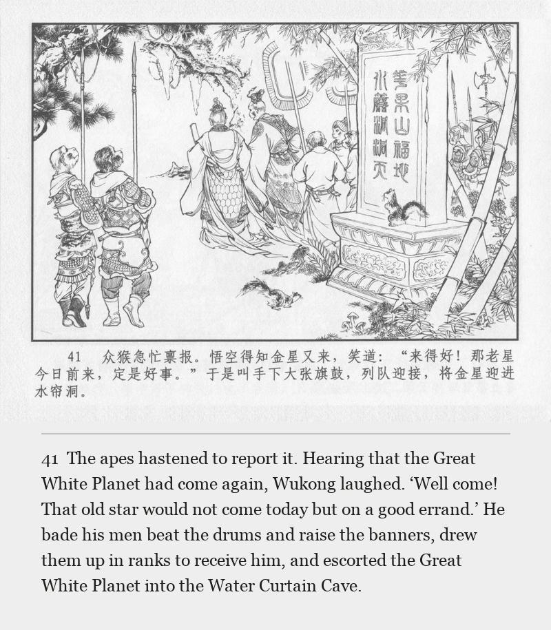 The apes hastened to report it. Hearing that the Great White Planet had come again, Wukong laughed. ‘Well come! That old star would not come today but on a good errand.’ He bade his men beat the drums and raise the banners, drew them up in ranks to receive him, and escorted the Great White Planet into the Water Curtain Cave.