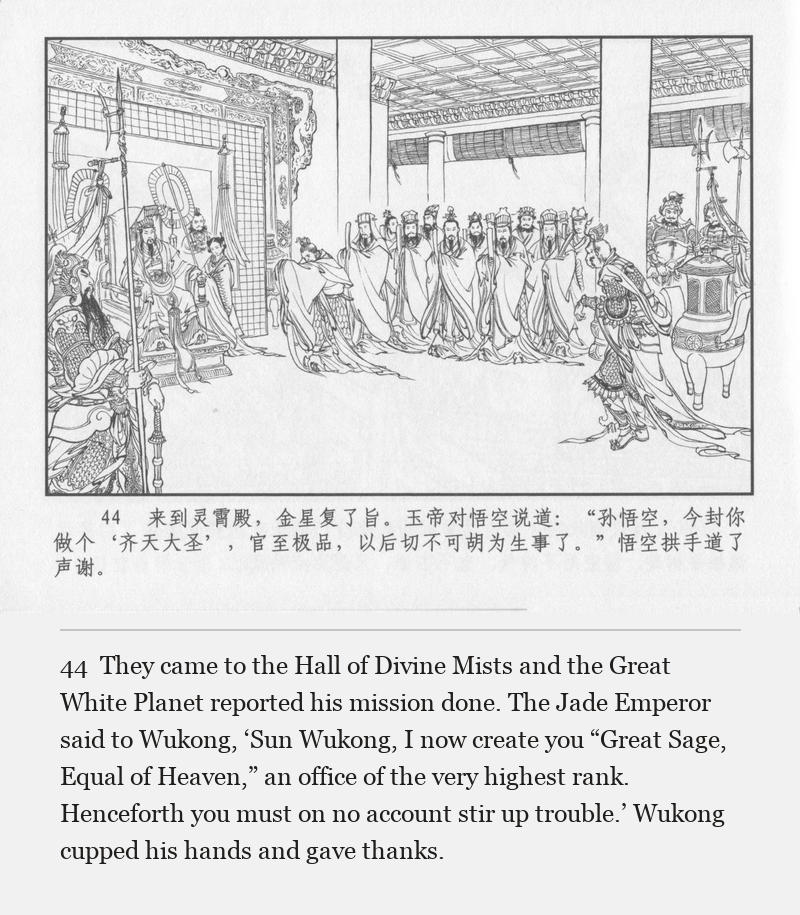 They came to the Hall of Divine Mists and the Great White Planet reported his mission done. The Jade Emperor said to Wukong, ‘Sun Wukong, I now create you “Great Sage, Equal of Heaven,” an office of the very highest rank. Henceforth you must on no account stir up trouble.’ Wukong cupped his hands and gave thanks.
