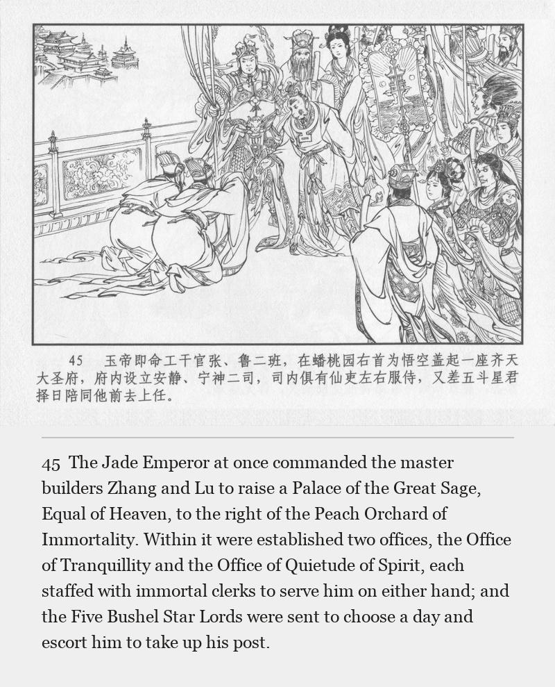 The Jade Emperor at once commanded the master builders Zhang and Lu to raise a Palace of the Great Sage, Equal of Heaven, to the right of the Peach Orchard of Immortality. Within it were established two offices, the Office of Tranquillity and the Office of Quietude of Spirit, each staffed with immortal clerks to serve him on either hand; and the Five Bushel Star Lords were sent to choose a day and escort him to take up his post.