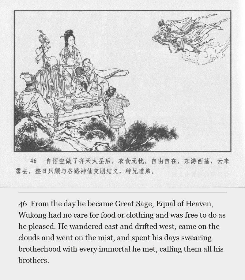 From the day he became Great Sage, Equal of Heaven, Wukong had no care for food or clothing and was free to do as he pleased. He wandered east and drifted west, came on the clouds and went on the mist, and spent his days swearing brotherhood with every immortal he met, calling them all his brothers.
