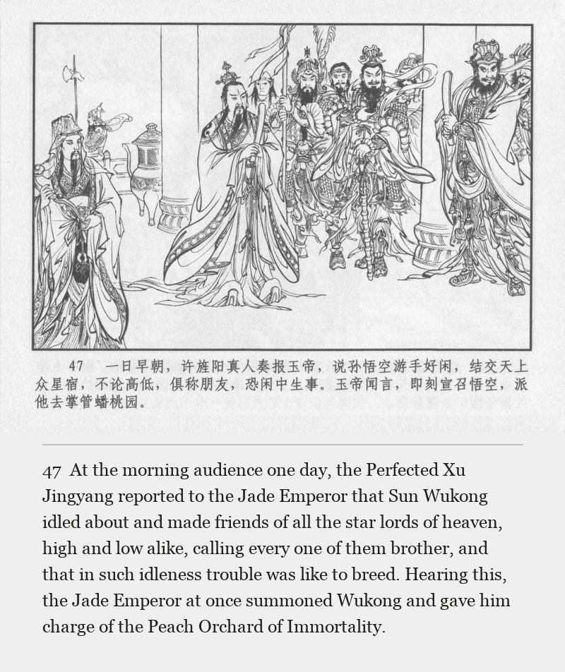 At the morning audience one day, the Perfected Xu Jingyang reported to the Jade Emperor that Sun Wukong idled about and made friends of all the star lords of heaven, high and low alike, calling every one of them brother, and that in such idleness trouble was like to breed. Hearing this, the Jade Emperor at once summoned Wukong and gave him charge of the Peach Orchard of Immortality.