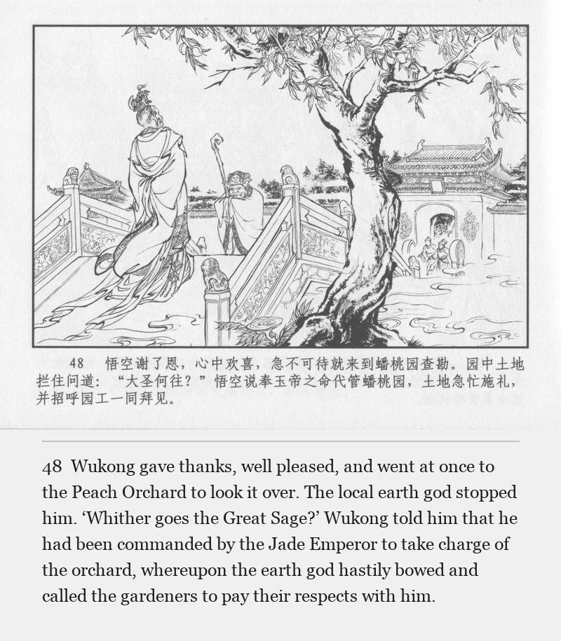 Wukong gave thanks, well pleased, and went at once to the Peach Orchard to look it over. The local earth god stopped him. ‘Whither goes the Great Sage?’ Wukong told him that he had been commanded by the Jade Emperor to take charge of the orchard, whereupon the earth god hastily bowed and called the gardeners to pay their respects with him.