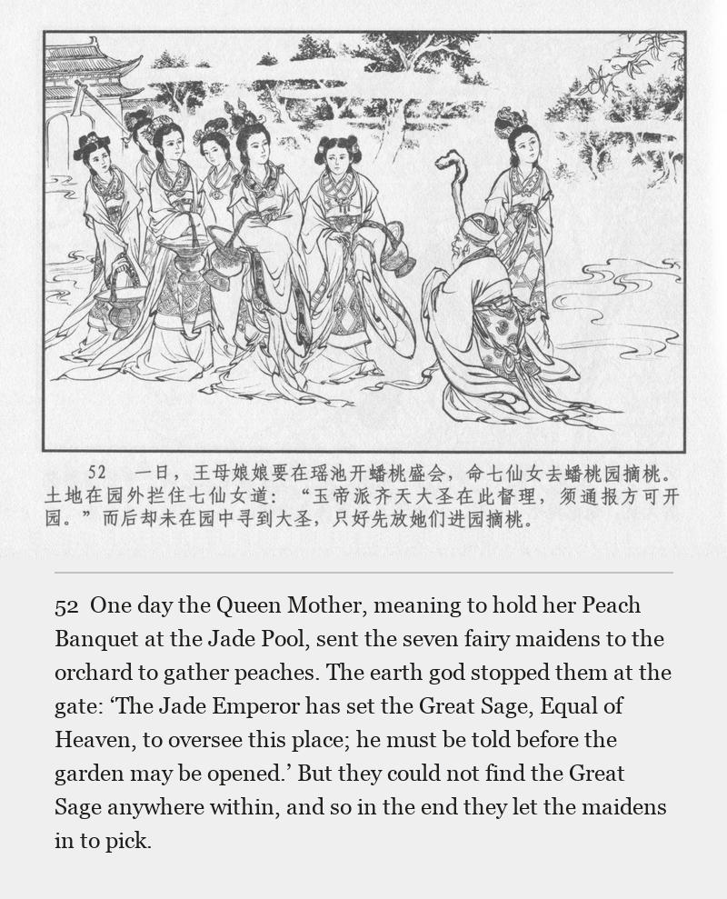 One day the Queen Mother, meaning to hold her Peach Banquet at the Jade Pool, sent the seven fairy maidens to the orchard to gather peaches. The earth god stopped them at the gate: ‘The Jade Emperor has set the Great Sage, Equal of Heaven, to oversee this place; he must be told before the garden may be opened.’ But they could not find the Great Sage anywhere within, and so in the end they let the maidens in to pick.