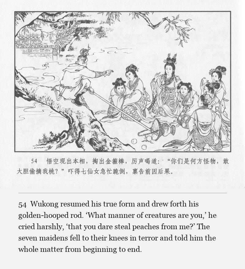 Wukong resumed his true form and drew forth his golden-hooped rod. ‘What manner of creatures are you,’ he cried harshly, ‘that you dare steal peaches from me?’ The seven maidens fell to their knees in terror and told him the whole matter from beginning to end.