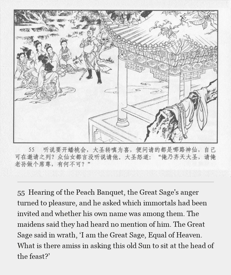 Hearing of the Peach Banquet, the Great Sage's anger turned to pleasure, and he asked which immortals had been invited and whether his own name was among them. The maidens said they had heard no mention of him. The Great Sage said in wrath, ‘I am the Great Sage, Equal of Heaven. What is there amiss in asking this old Sun to sit at the head of the feast?’