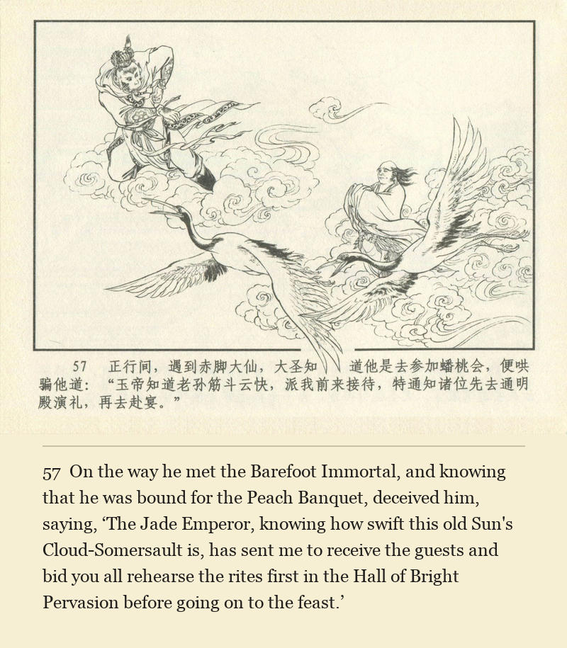 On the way he met the Barefoot Immortal, and knowing that he was bound for the Peach Banquet, deceived him, saying, ‘The Jade Emperor, knowing how swift this old Sun's Cloud-Somersault is, has sent me to receive the guests and bid you all rehearse the rites first in the Hall of Bright Pervasion before going on to the feast.’