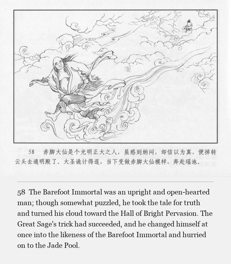 The Barefoot Immortal was an upright and open-hearted man; though somewhat puzzled, he took the tale for truth and turned his cloud toward the Hall of Bright Pervasion. The Great Sage's trick had succeeded, and he changed himself at once into the likeness of the Barefoot Immortal and hurried on to the Jade Pool.