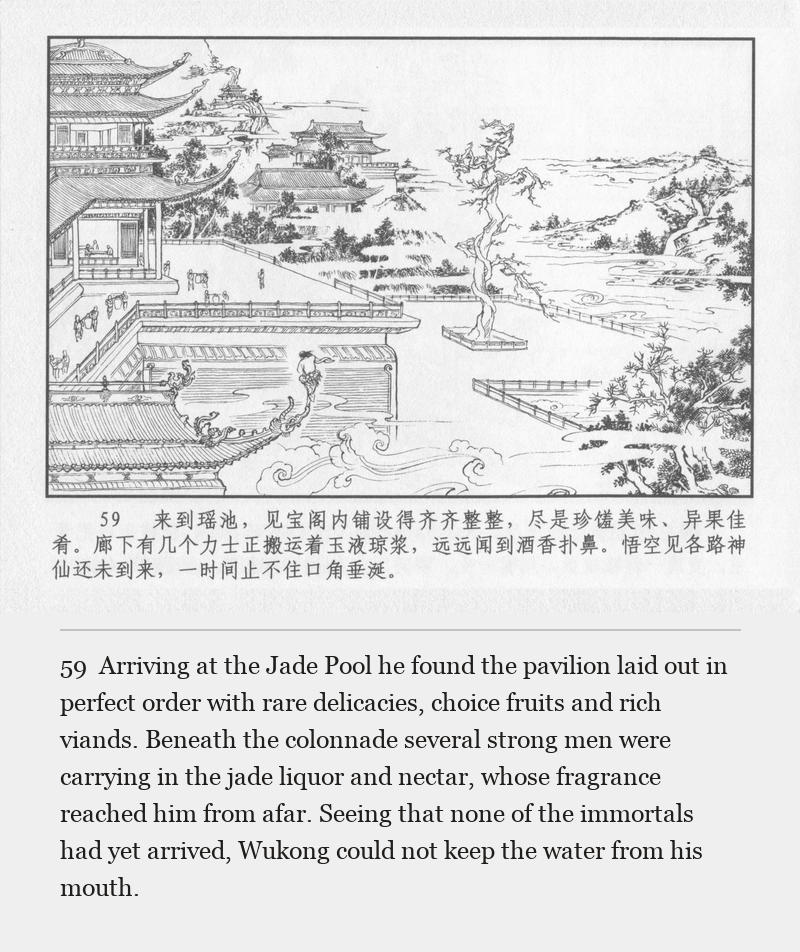 Arriving at the Jade Pool he found the pavilion laid out in perfect order with rare delicacies, choice fruits and rich viands. Beneath the colonnade several strong men were carrying in the jade liquor and nectar, whose fragrance reached him from afar. Seeing that none of the immortals had yet arrived, Wukong could not keep the water from his mouth.