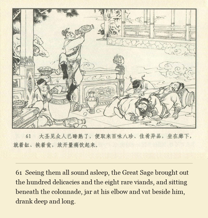 Seeing them all sound asleep, the Great Sage brought out the hundred delicacies and the eight rare viands, and sitting beneath the colonnade, jar at his elbow and vat beside him, drank deep and long.