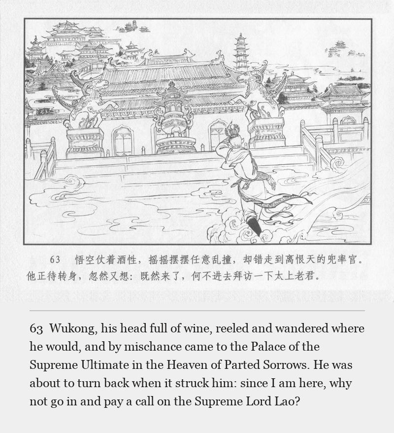 Wukong, his head full of wine, reeled and wandered where he would, and by mischance came to the Palace of the Supreme Ultimate in the Heaven of Parted Sorrows. He was about to turn back when it struck him: since I am here, why not go in and pay a call on the Supreme Lord Lao?