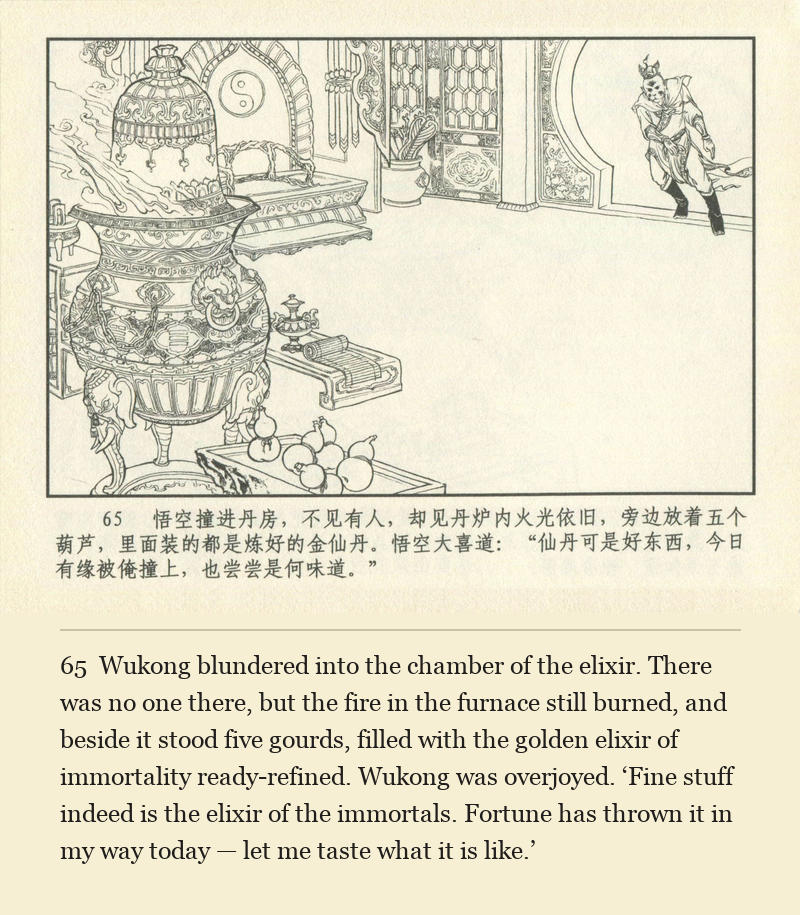 Wukong blundered into the chamber of the elixir. There was no one there, but the fire in the furnace still burned, and beside it stood five gourds, filled with the golden elixir of immortality ready-refined. Wukong was overjoyed. ‘Fine stuff indeed is the elixir of the immortals. Fortune has thrown it in my way today — let me taste what it is like.’