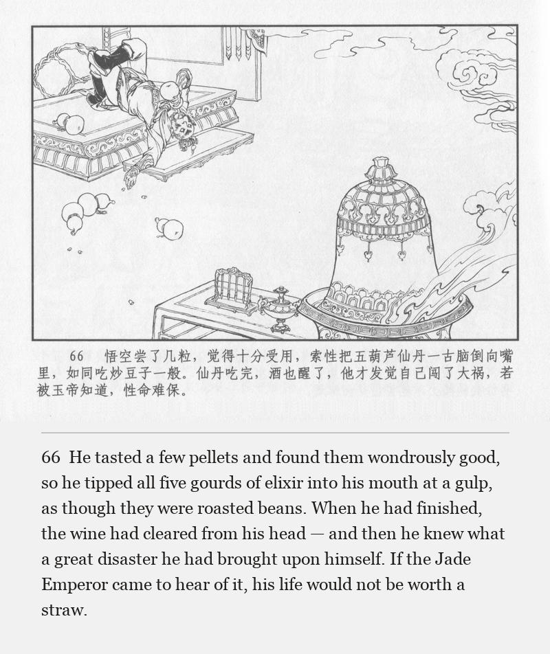 He tasted a few pellets and found them wondrously good, so he tipped all five gourds of elixir into his mouth at a gulp, as though they were roasted beans. When he had finished, the wine had cleared from his head — and then he knew what a great disaster he had brought upon himself. If the Jade Emperor came to hear of it, his life would not be worth a straw.