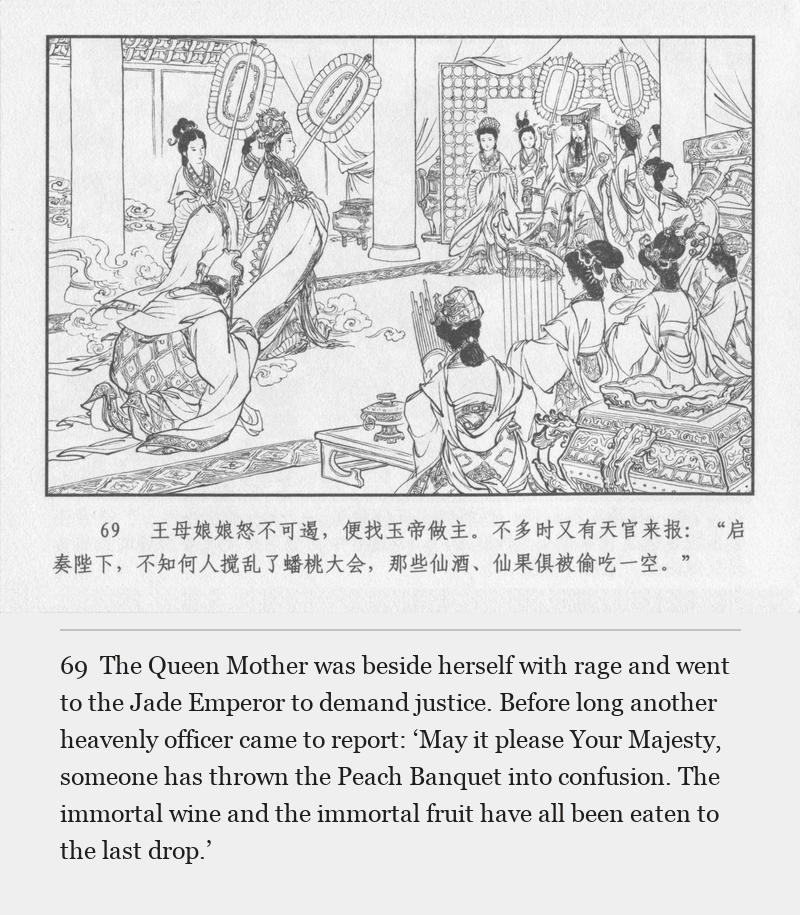 The Queen Mother was beside herself with rage and went to the Jade Emperor to demand justice. Before long another heavenly officer came to report: ‘May it please Your Majesty, someone has thrown the Peach Banquet into confusion. The immortal wine and the immortal fruit have all been eaten to the last drop.’