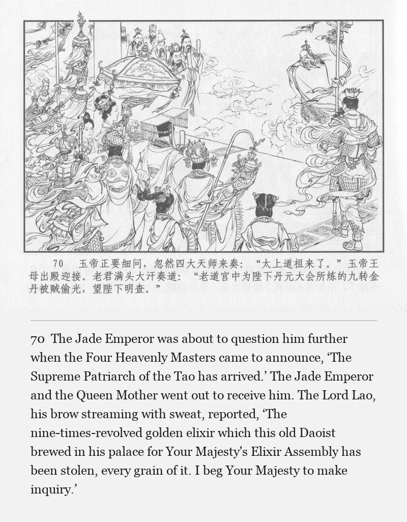 The Jade Emperor was about to question him further when the Four Heavenly Masters came to announce, ‘The Supreme Patriarch of the Tao has arrived.’ The Jade Emperor and the Queen Mother went out to receive him. The Lord Lao, his brow streaming with sweat, reported, ‘The nine-times-revolved golden elixir which this old Daoist brewed in his palace for Your Majesty's Elixir Assembly has been stolen, every grain of it. I beg Your Majesty to make inquiry.’