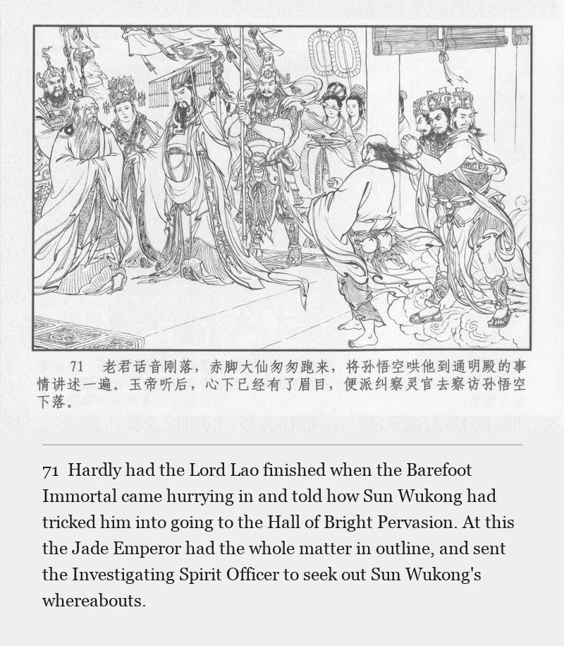Hardly had the Lord Lao finished when the Barefoot Immortal came hurrying in and told how Sun Wukong had tricked him into going to the Hall of Bright Pervasion. At this the Jade Emperor had the whole matter in outline, and sent the Investigating Spirit Officer to seek out Sun Wukong's whereabouts.