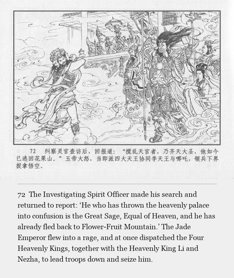 The Investigating Spirit Officer made his search and returned to report: ‘He who has thrown the heavenly palace into confusion is the Great Sage, Equal of Heaven, and he has already fled back to Flower-Fruit Mountain.’ The Jade Emperor flew into a rage, and at once dispatched the Four Heavenly Kings, together with the Heavenly King Li and Nezha, to lead troops down and seize him.