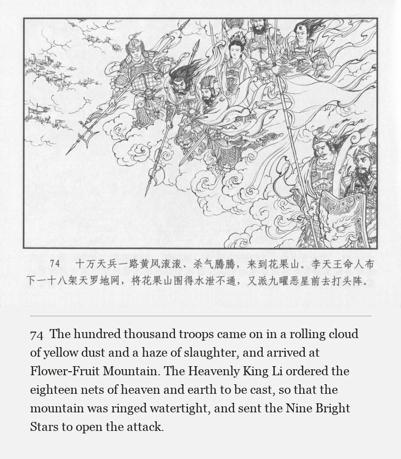 The hundred thousand troops came on in a rolling cloud of yellow dust and a haze of slaughter, and arrived at Flower-Fruit Mountain. The Heavenly King Li ordered the eighteen nets of heaven and earth to be cast, so that the mountain was ringed watertight, and sent the Nine Bright Stars to open the attack.