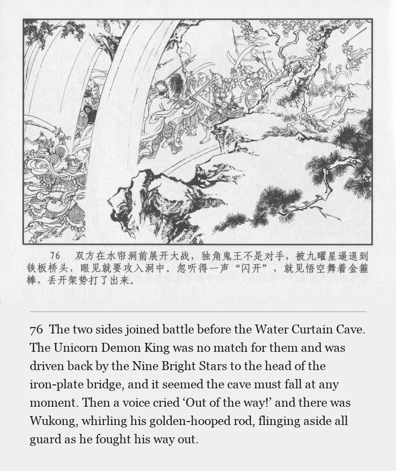 The two sides joined battle before the Water Curtain Cave. The Unicorn Demon King was no match for them and was driven back by the Nine Bright Stars to the head of the iron-plate bridge, and it seemed the cave must fall at any moment. Then a voice cried ‘Out of the way!’ and there was Wukong, whirling his golden-hooped rod, flinging aside all guard as he fought his way out.