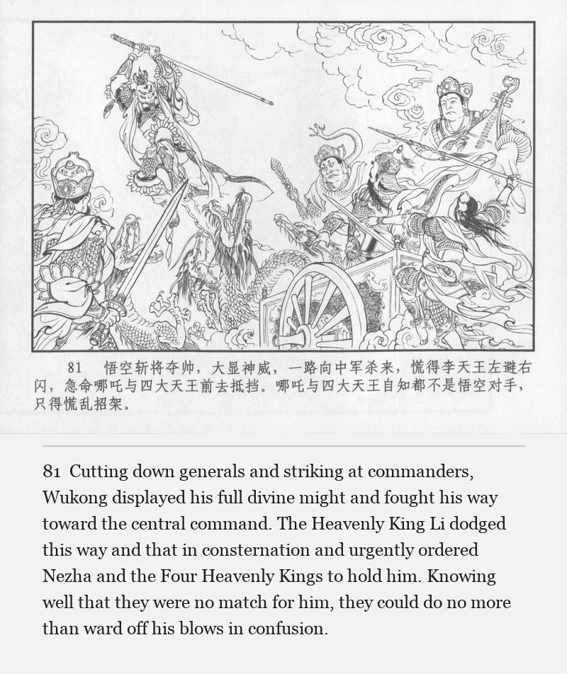 Cutting down generals and striking at commanders, Wukong displayed his full divine might and fought his way toward the central command. The Heavenly King Li dodged this way and that in consternation and urgently ordered Nezha and the Four Heavenly Kings to hold him. Knowing well that they were no match for him, they could do no more than ward off his blows in confusion.