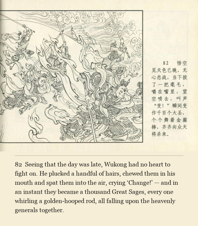 Seeing that the day was late, Wukong had no heart to fight on. He plucked a handful of hairs, chewed them in his mouth and spat them into the air, crying ‘Change!’ — and in an instant they became a thousand Great Sages, every one whirling a golden-hooped rod, all falling upon the heavenly generals together.