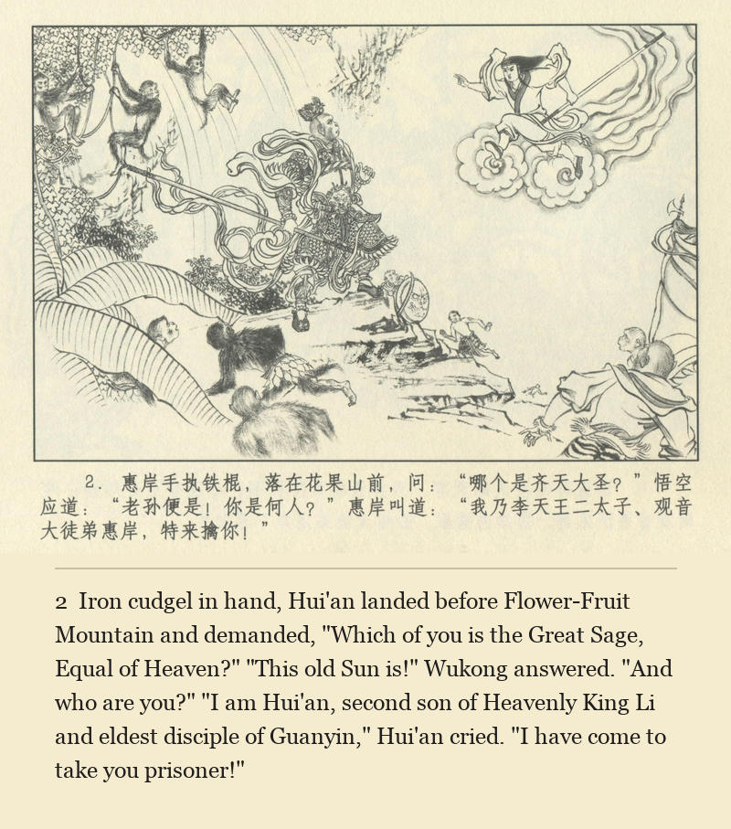 Iron cudgel in hand, Hui'an landed before Flower-Fruit Mountain and demanded, "Which of you is the Great Sage, Equal of Heaven?" "This old Sun is!" Wukong answered. "And who are you?" "I am Hui'an, second son of Heavenly King Li and eldest disciple of Guanyin," Hui'an cried. "I have come to take you prisoner!"