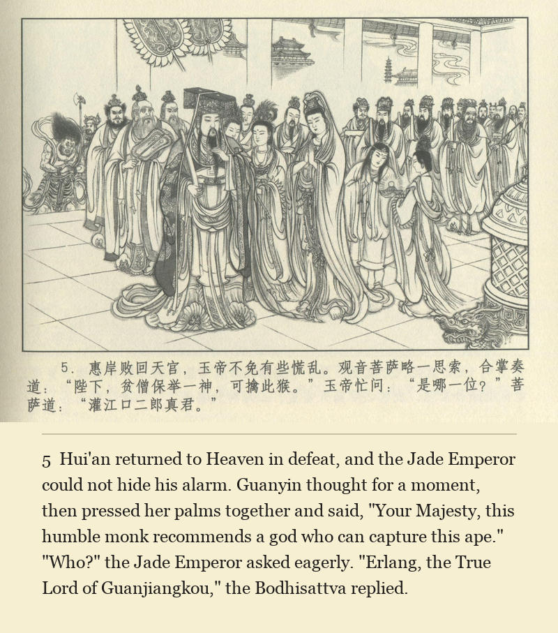Hui'an returned to Heaven in defeat, and the Jade Emperor could not hide his alarm. Guanyin thought for a moment, then pressed her palms together and said, "Your Majesty, this humble monk recommends a god who can capture this ape." "Who?" the Jade Emperor asked eagerly. "Erlang, the True Lord of Guanjiangkou," the Bodhisattva replied.