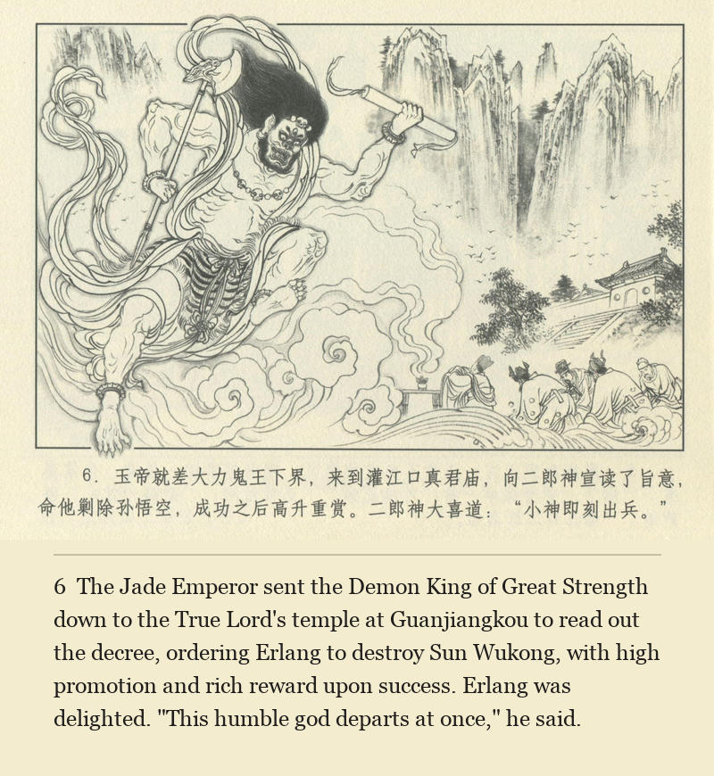 The Jade Emperor sent the Demon King of Great Strength down to the True Lord's temple at Guanjiangkou to read out the decree, ordering Erlang to destroy Sun Wukong, with high promotion and rich reward upon success. Erlang was delighted. "This humble god departs at once," he said.