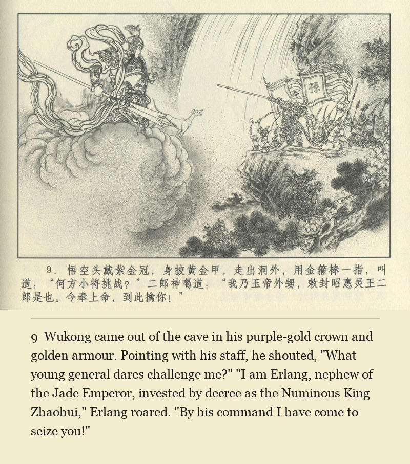 Wukong came out of the cave in his purple-gold crown and golden armour. Pointing with his staff, he shouted, "What young general dares challenge me?" "I am Erlang, nephew of the Jade Emperor, invested by decree as the Numinous King Zhaohui," Erlang roared. "By his command I have come to seize you!"