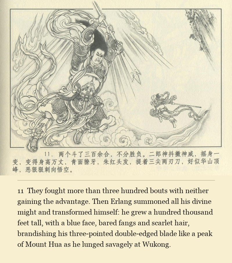 They fought more than three hundred bouts with neither gaining the advantage. Then Erlang summoned all his divine might and transformed himself: he grew a hundred thousand feet tall, with a blue face, bared fangs and scarlet hair, brandishing his three-pointed double-edged blade like a peak of Mount Hua as he lunged savagely at Wukong.
