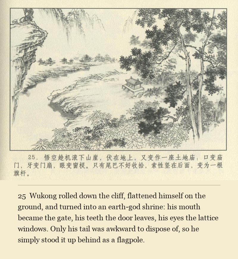 Wukong rolled down the cliff, flattened himself on the ground, and turned into an earth-god shrine: his mouth became the gate, his teeth the door leaves, his eyes the lattice windows. Only his tail was awkward to dispose of, so he simply stood it up behind as a flagpole.
