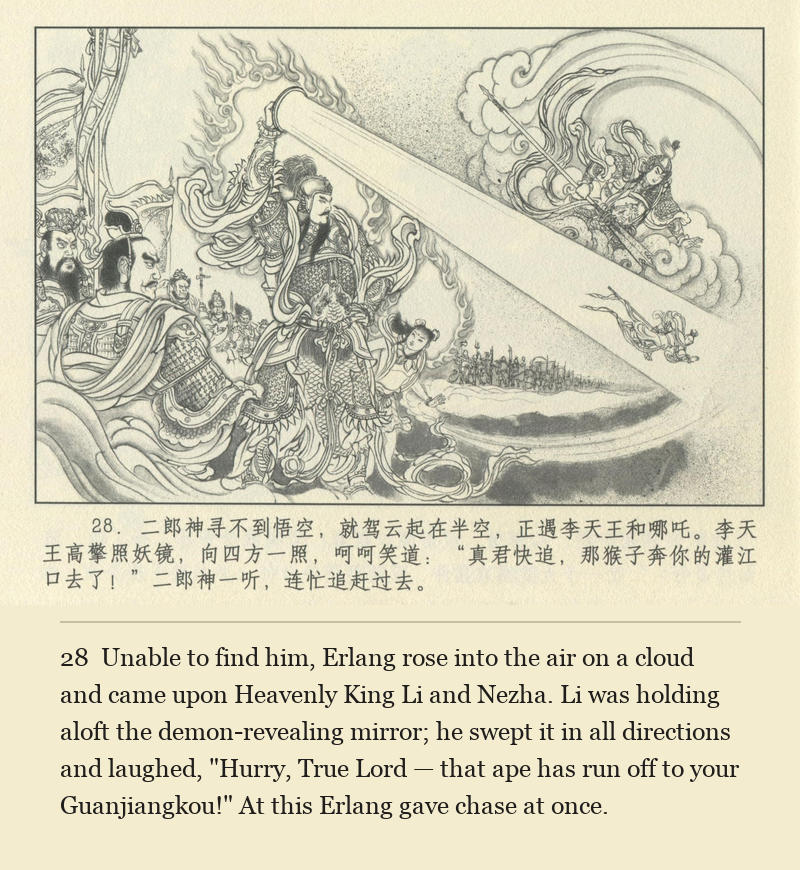 Unable to find him, Erlang rose into the air on a cloud and came upon Heavenly King Li and Nezha. Li was holding aloft the demon-revealing mirror; he swept it in all directions and laughed, "Hurry, True Lord — that ape has run off to your Guanjiangkou!" At this Erlang gave chase at once.