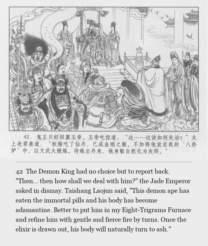 The Demon King had no choice but to report back. "Then… then how shall we deal with him?" the Jade Emperor asked in dismay. Taishang Laojun said, "This demon ape has eaten the immortal pills and his body has become adamantine. Better to put him in my Eight-Trigrams Furnace and refine him with gentle and fierce fire by turns. Once the elixir is drawn out, his body will naturally turn to ash."
