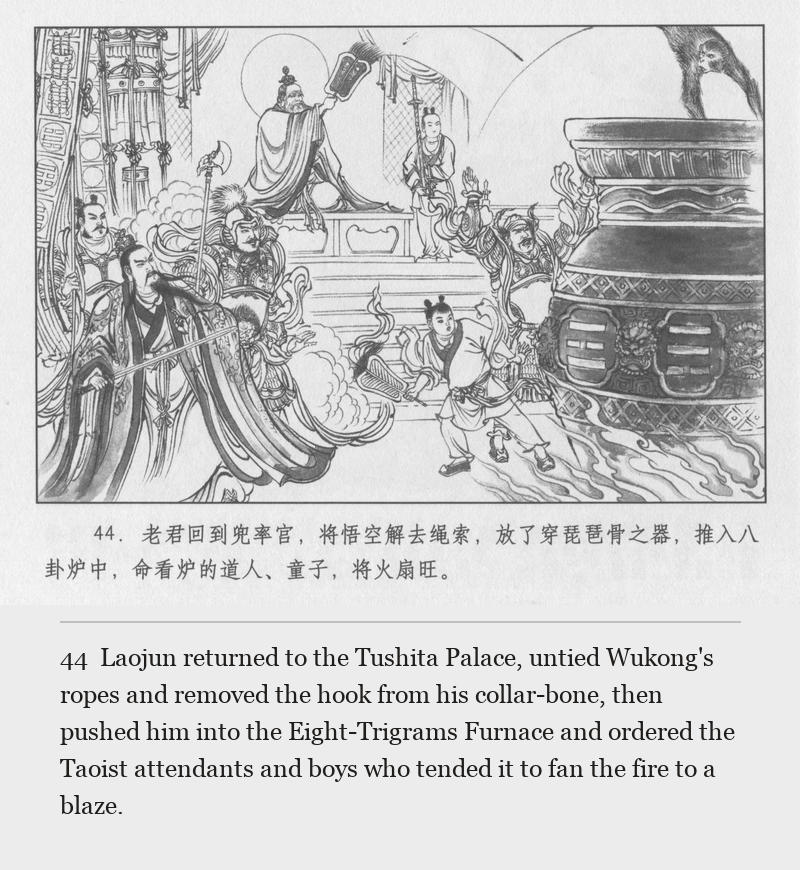 Laojun returned to the Tushita Palace, untied Wukong's ropes and removed the hook from his collar-bone, then pushed him into the Eight-Trigrams Furnace and ordered the Taoist attendants and boys who tended it to fan the fire to a blaze.