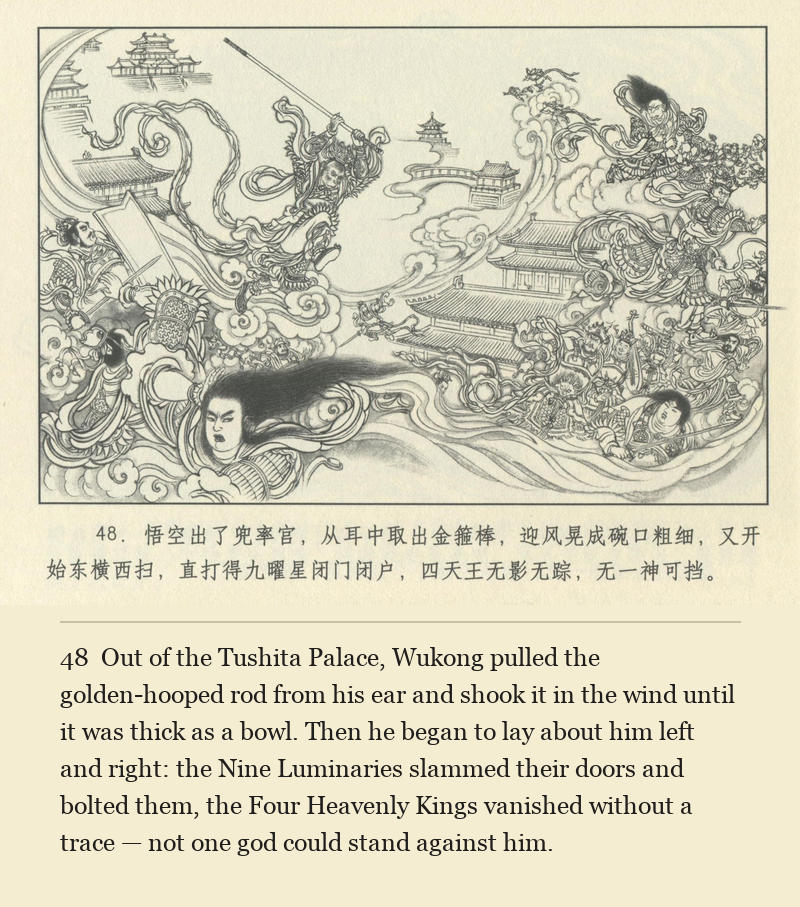 Out of the Tushita Palace, Wukong pulled the golden-hooped rod from his ear and shook it in the wind until it was thick as a bowl. Then he began to lay about him left and right: the Nine Luminaries slammed their doors and bolted them, the Four Heavenly Kings vanished without a trace — not one god could stand against him.