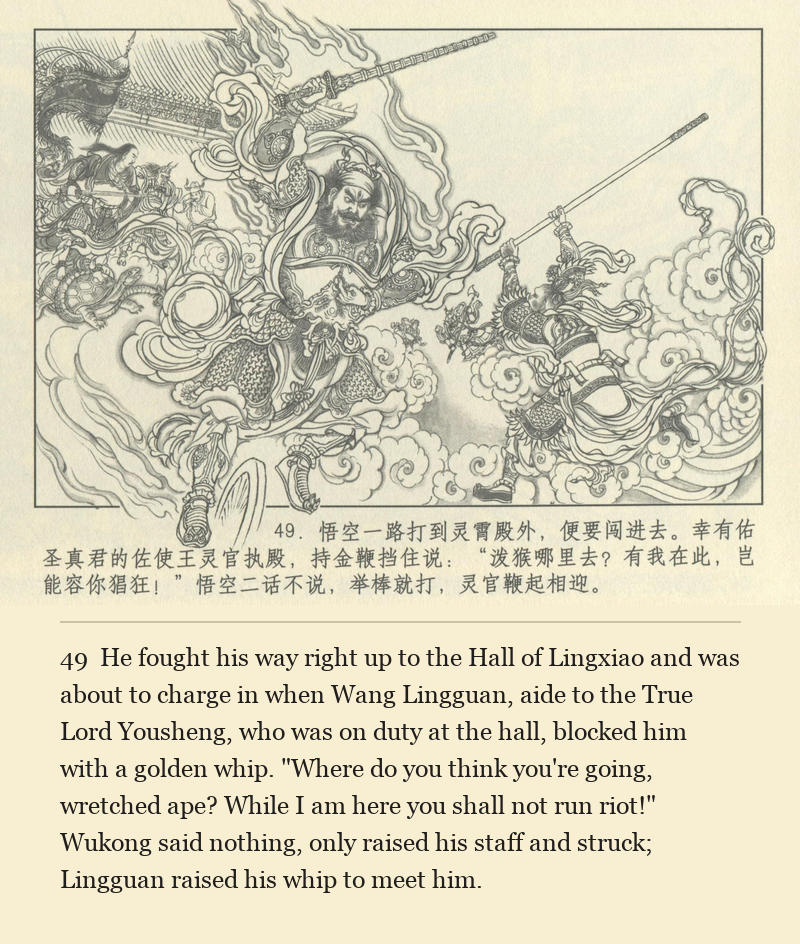 He fought his way right up to the Hall of Lingxiao and was about to charge in when Wang Lingguan, aide to the True Lord Yousheng, who was on duty at the hall, blocked him with a golden whip. "Where do you think you're going, wretched ape? While I am here you shall not run riot!" Wukong said nothing, only raised his staff and struck; Lingguan raised his whip to meet him.