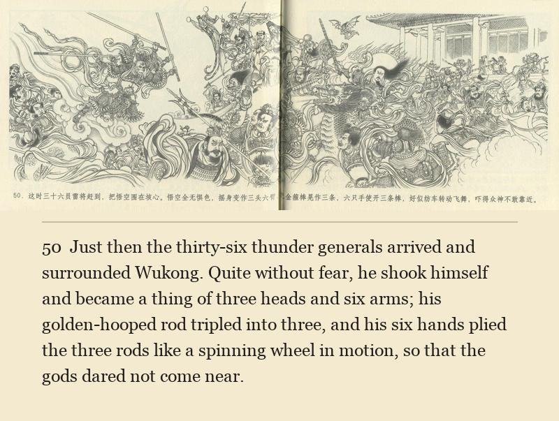 Just then the thirty-six thunder generals arrived and surrounded Wukong. Quite without fear, he shook himself and became a thing of three heads and six arms; his golden-hooped rod tripled into three, and his six hands plied the three rods like a spinning wheel in motion, so that the gods dared not come near.
