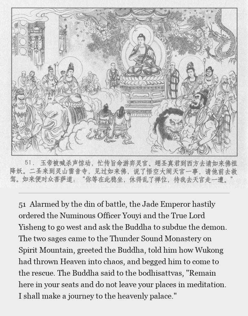 Alarmed by the din of battle, the Jade Emperor hastily ordered the Numinous Officer Youyi and the True Lord Yisheng to go west and ask the Buddha to subdue the demon. The two sages came to the Thunder Sound Monastery on Spirit Mountain, greeted the Buddha, told him how Wukong had thrown Heaven into chaos, and begged him to come to the rescue. The Buddha said to the bodhisattvas, "Remain here in your seats and do not leave your places in meditation. I shall make a journey to the heavenly palace."