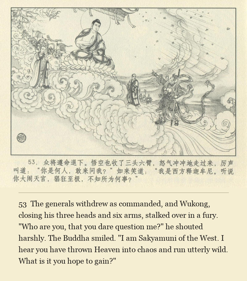 The generals withdrew as commanded, and Wukong, closing his three heads and six arms, stalked over in a fury. "Who are you, that you dare question me?" he shouted harshly. The Buddha smiled. "I am Sakyamuni of the West. I hear you have thrown Heaven into chaos and run utterly wild. What is it you hope to gain?"
