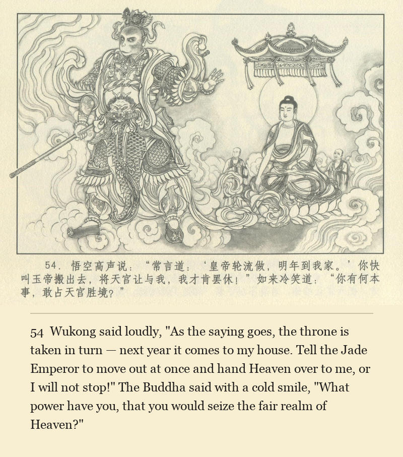 Wukong said loudly, "As the saying goes, the throne is taken in turn — next year it comes to my house. Tell the Jade Emperor to move out at once and hand Heaven over to me, or I will not stop!" The Buddha said with a cold smile, "What power have you, that you would seize the fair realm of Heaven?"