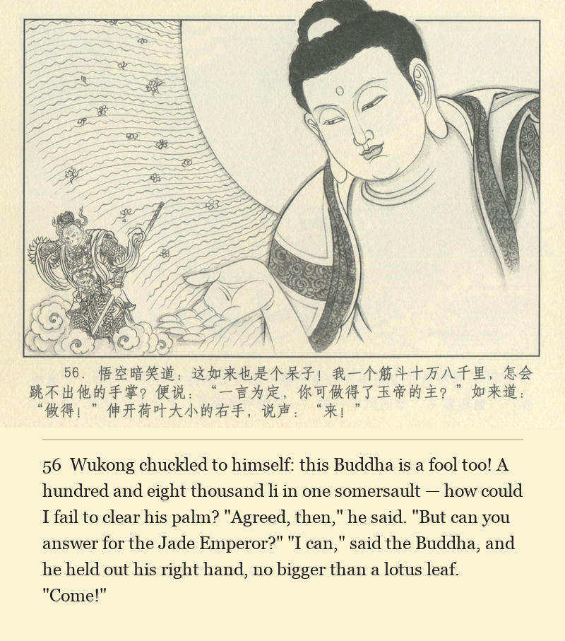 Wukong chuckled to himself: this Buddha is a fool too! A hundred and eight thousand li in one somersault — how could I fail to clear his palm? "Agreed, then," he said. "But can you answer for the Jade Emperor?" "I can," said the Buddha, and he held out his right hand, no bigger than a lotus leaf. "Come!"